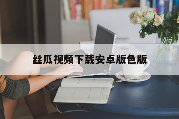 丝瓜视频下载安卓版色版(丝瓜视频软件安装下载色斑)