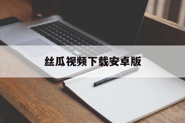 丝瓜视频下载安卓版_(丝瓜视频下载220)